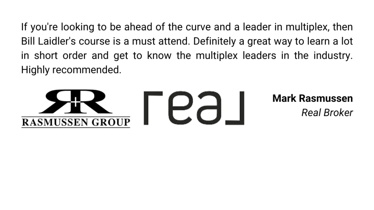 If you're looking to be ahead of the curve and a leader in multiplex, then Bill Laidler's course is a must attend. Definitely a great way to learn a lot in short order and get to know the multiplex leaders in the industry. Highly recommended.  Mark Rasmussen Real Broker