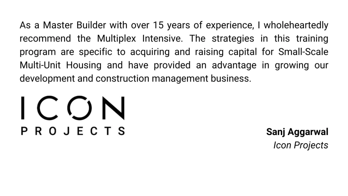 As a Master Builder with over 15 years of experience, I wholeheartedly recommend the Multiplex Intensive. The strategies in this training program are specific to acquiring and raising capital for Small-Scale Multi-Unit Housing and have provided an advantage in growing our development and construction management business.