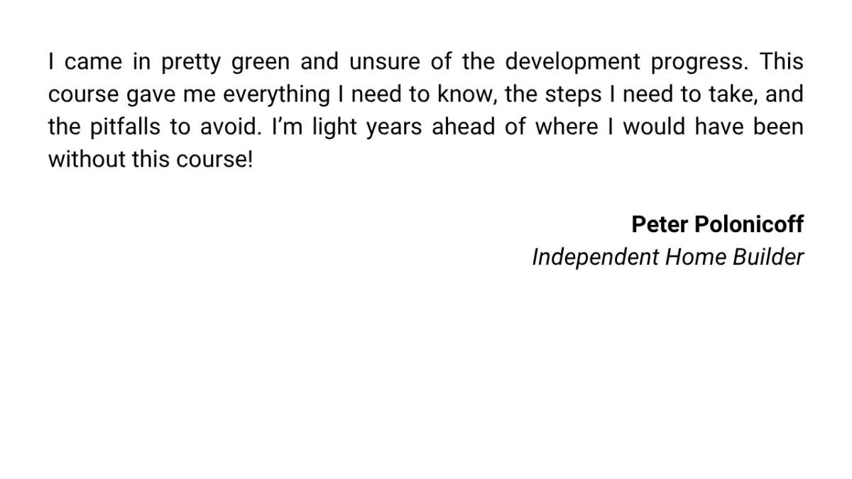 I came in pretty green and unsure of the development progress. This course gave me everything I need to know, the steps I need to take, and the pitfalls to avoid. I’m light years ahead of where I would have been without this course!  Peter Polonicoff Independent Home Builder