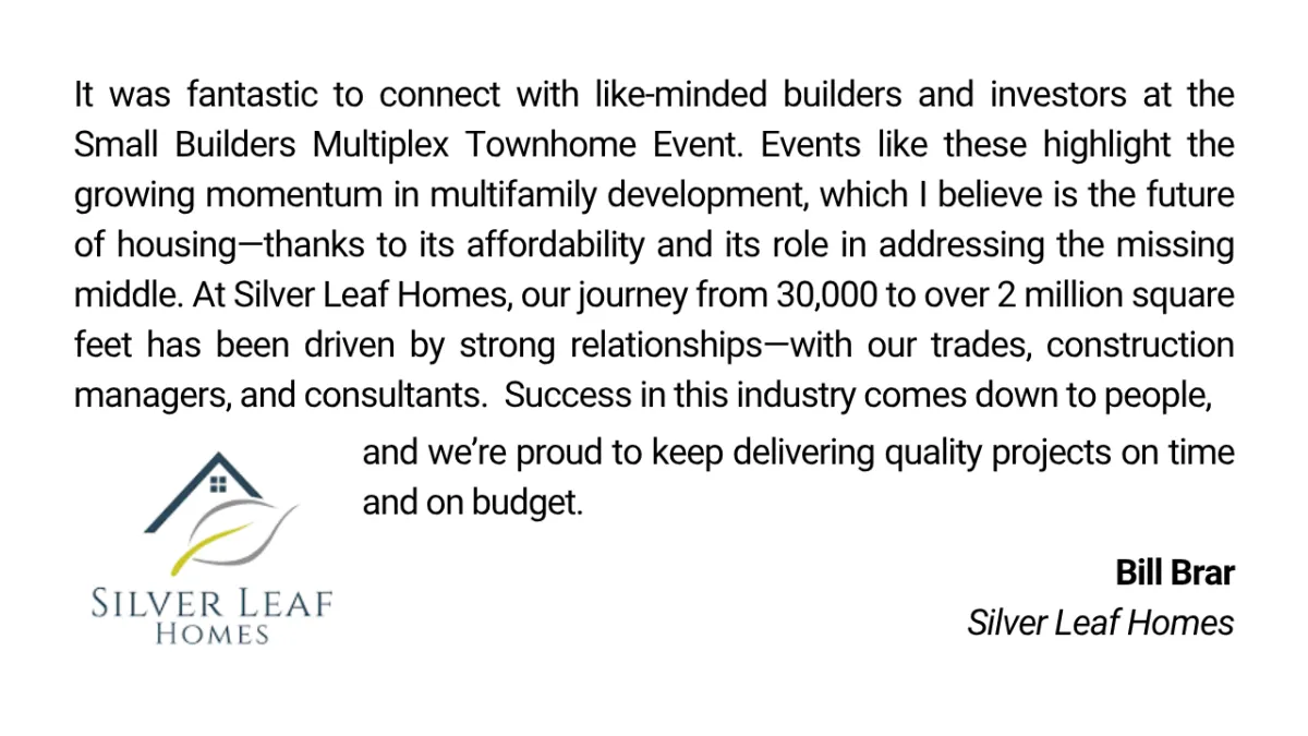 It was fantastic to connect with like-minded builders and investors at the Small Builders Multiplex Townhome Event. Events like these highlight the growing momentum in multifamily development, which I believe is the future of housing—thanks to its affordability and its role in addressing the missing middle. At Silver Leaf Homes, our journey from 30,000 to over 2 million square feet has been driven by strong relationships—with our trades, construction managers, and consultants.  Success in this industry comes down to people, and we’re proud to keep delivering quality projects on time and on budget. Bill Brar Silver Leaf Homes
