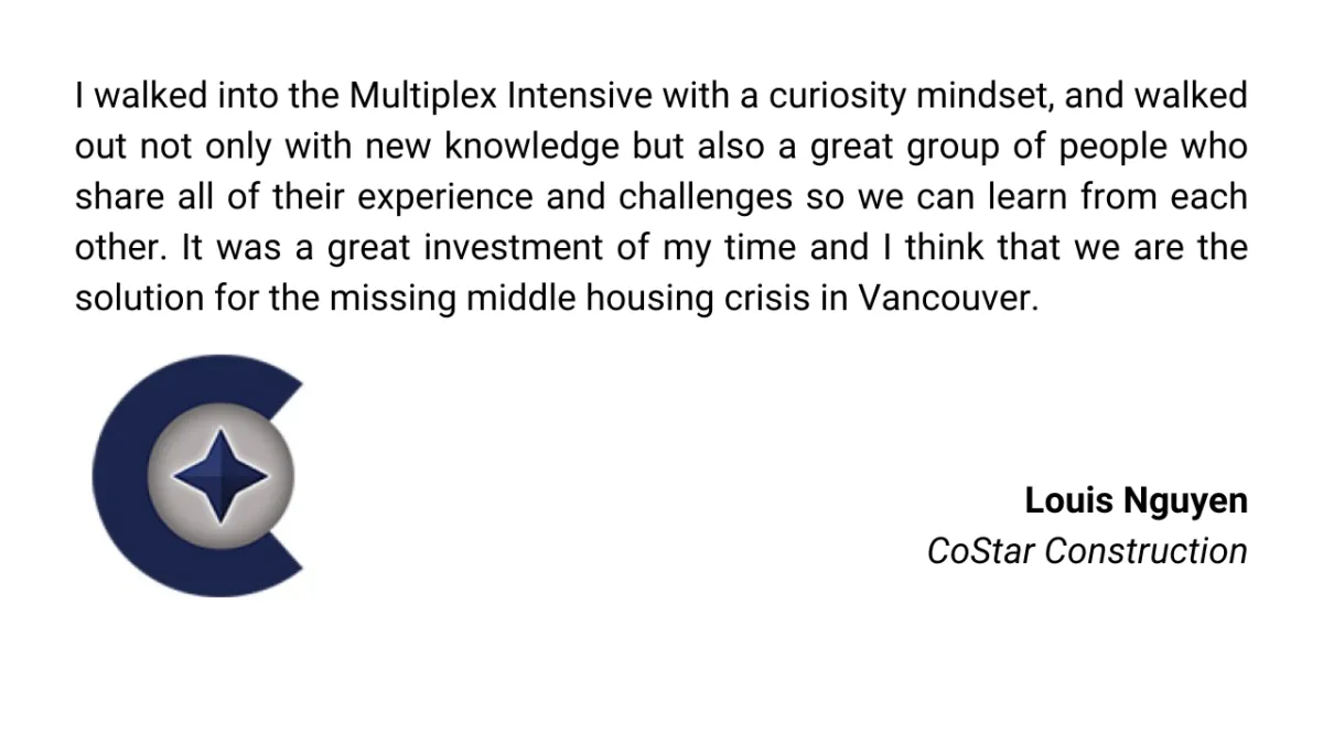 I walked into the Multiplex Intensive with a curiosity mindset, and walked out not only with new knowledge but also a great group of people who share all of their experience and challenges so we can learn from each other. It was a great investment of my time and I think that we are the solution for the missing middle housing crisis in Vancouver.
