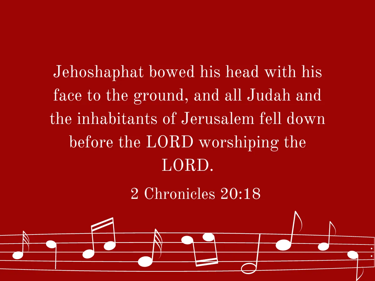 Jehoshaphat bowed his head with his face to the ground, and all Judah and the inhabitants of Jerusalem fell down before the LORD worshiping the LORD. 2 Chronicles 20:18