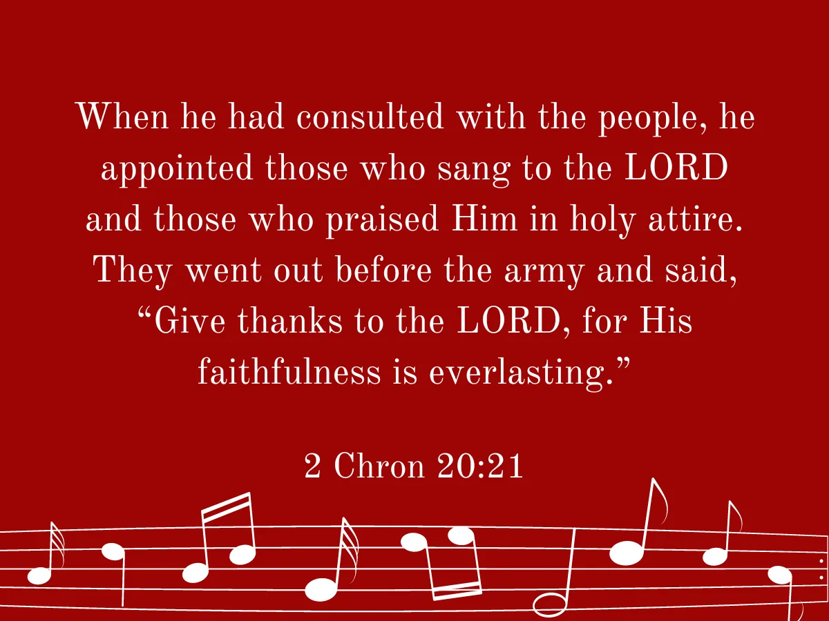 When he had consulted with the people, he appointed those who sang to the LORD and those who praised Him in holy attire. They went out before the army and said, “Give thanks to the LORD, for His faithfulness is everlasting.” 2 Chon 20:21
