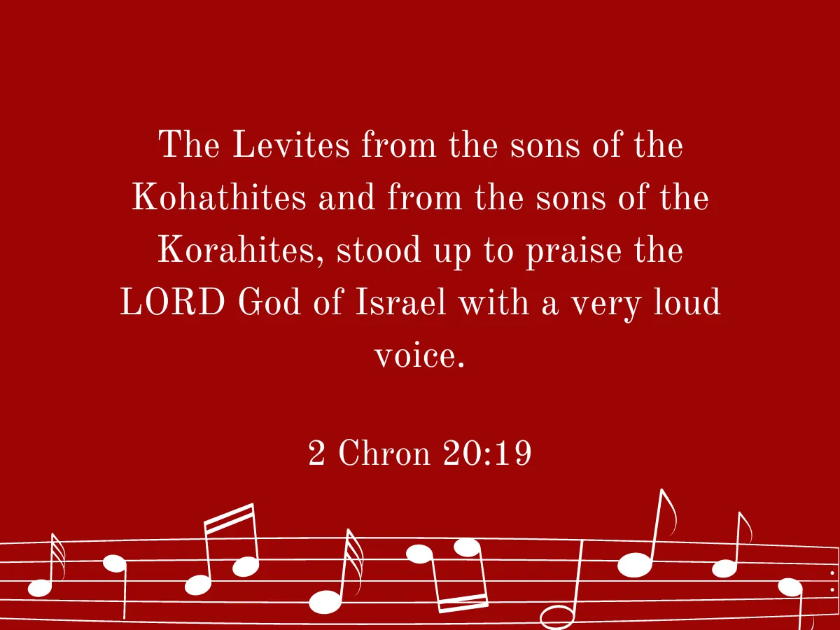 The Levites from the sons of the Kohathites and from the sons of the Korahites, stood up to praise the LORD God of Israel with a very loud voice. 2 Chon 20:19