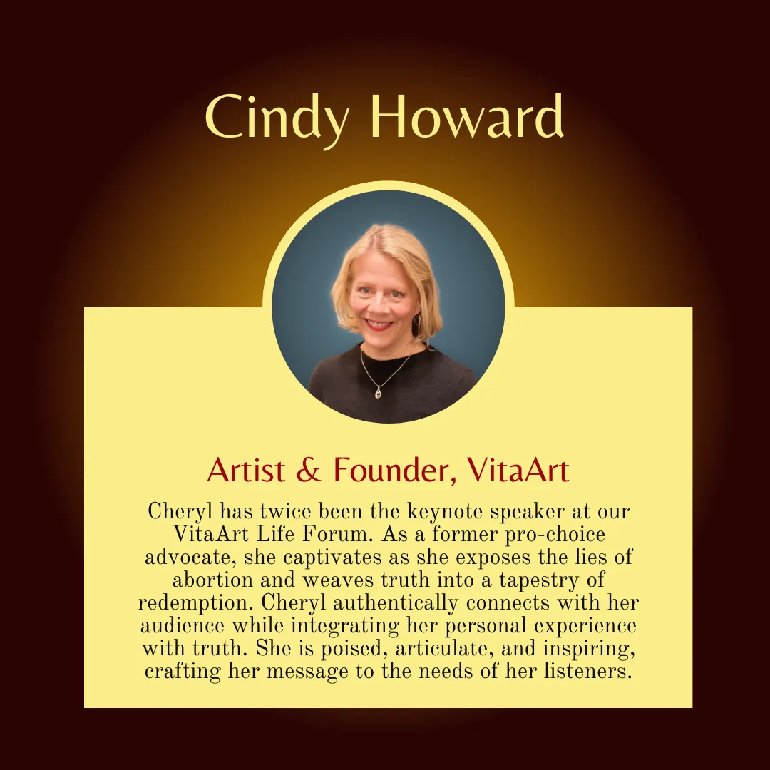 Cindy Howard says, "Cheryl has twice been the keynote speaker at our VitaArt Life Forum. As a former pro-choice advocate, she captivates as she exposes the lies of abortion and weaves truth into a tapestry of redemption. Cheryl authentically connects with her audience while integrating her personal experience with truth. She is poised, articulate, and inspiring, crafting her message to the needs of her listeners.""