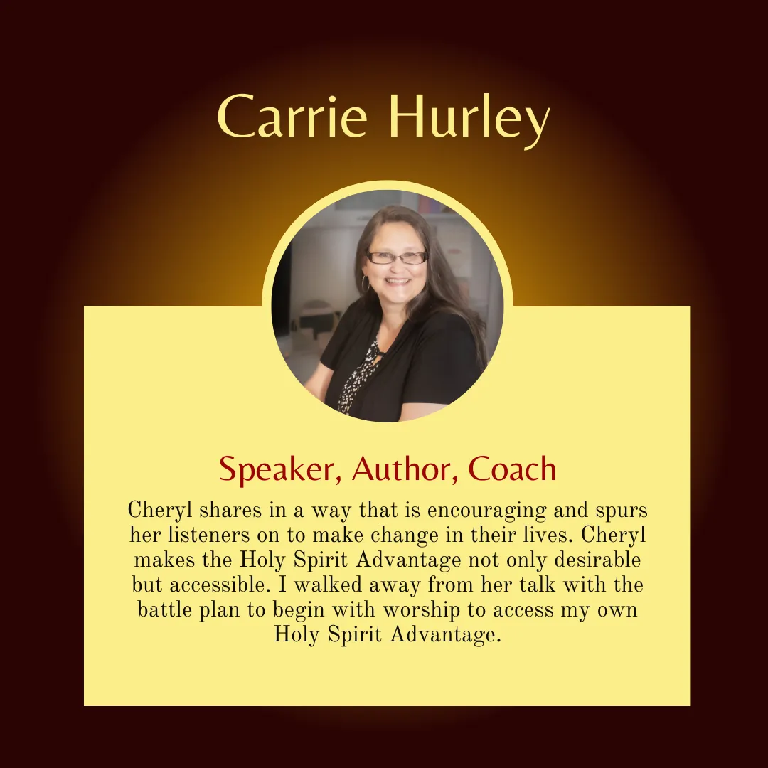 Carrie Hurley says, "Cheryl shares in a way that is encouraging and spurs her listeners on to make change in their lives. Cheryl makes the Holy Spirit Advantage not only desirable but accessible. I walked away from her talk with the battle plan to begin with worship to access my own Holy Spirit Advantage."