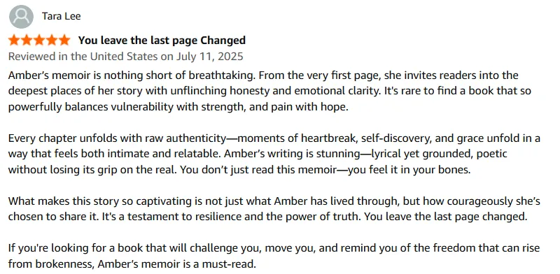 Amber’s memoir is nothing short of breathtaking. From the very first page, she invites readers into the deepest places of her story with unflinching honesty and emotional clarity. It's rare to find a book that so powerfully balances vulnerability with strength, and pain with hope.  Every chapter unfolds with raw authenticity—moments of heartbreak, self-discovery, and grace unfold in a way that feels both intimate and relatable. Amber’s writing is stunning—lyrical yet grounded, poetic without losing its grip on the real. You don’t just read this memoir—you feel it in your bones.  What makes this story so captivating is not just what Amber has lived through, but how courageously she’s chosen to share it. It's a testament to resilience and the power of truth. You leave the last page changed.  If you're looking for a book that will challenge you, move you, and remind you of the freedom that can rise from brokenness, Amber’s memoir is a must-read.