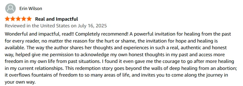 Wonderful and impactful, read!! Completely recommend! A powerful invitation for healing from the past for every reader, no matter the reason for the hurt or shame, the invitation for hope and healing is available. The way the author shares her thoughts and experiences in such a real, authentic and honest way, helped give me permission to acknowledge my own honest thoughts in my past and access more freedom in my own life from past situations. I found it even gave me the courage to go after more healing in my current relationships. This redemption story goes beyond the walls of deep healing from an abortion; it overflows fountains of freedom to so many areas of life, and invites you to come along the journey in your own way.