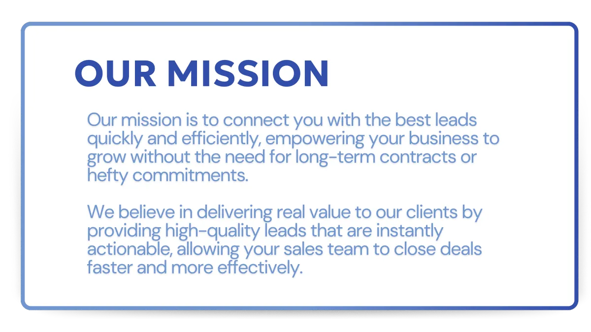 Our mission is to connect you with the best leads quickly and efficiently, empowering your business to grow without the need for long-term contracts or hefty commitments.   We believe in delivering real value to our clients by providing high-quality leads that are instantly actionable, allowing your sales team to close deals faster and more effectively.