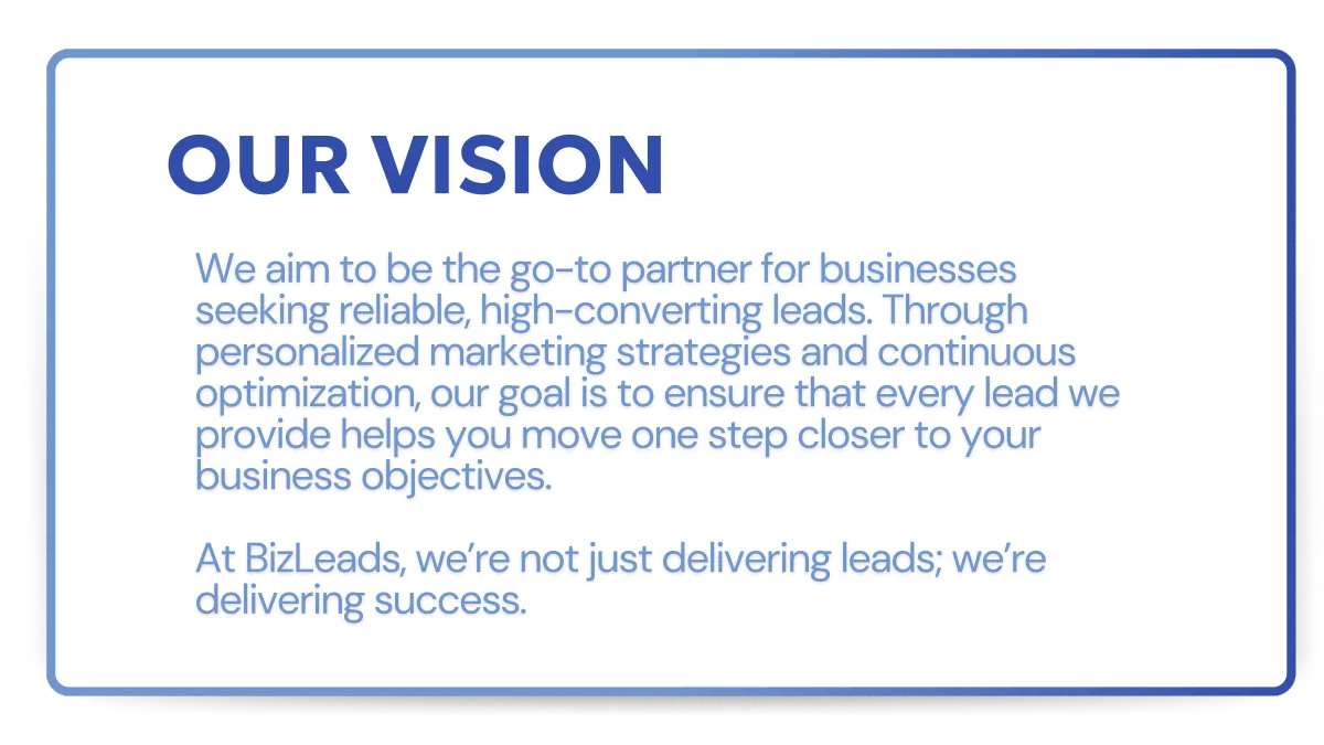We aim to be the go-to partner for businesses seeking reliable, high-converting leads. Through personalized marketing strategies and continuous optimization, our goal is to ensure that every lead we provide helps you move one step closer to your business objectives.   At BizLeads, we’re not just delivering leads; we’re delivering success.