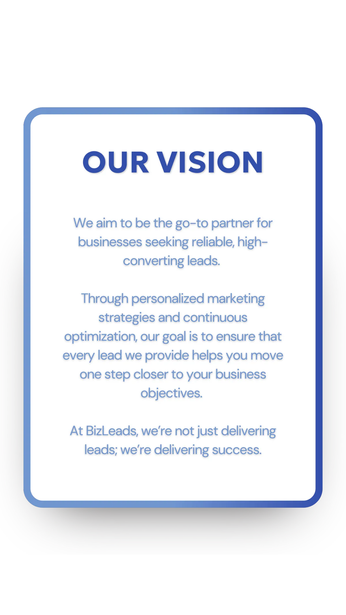 We aim to be the go-to partner for businesses seeking reliable, high-converting leads. Through personalized marketing strategies and continuous optimization, our goal is to ensure that every lead we provide helps you move one step closer to your business objectives.   At BizLeads, we’re not just delivering leads; we’re delivering success.
