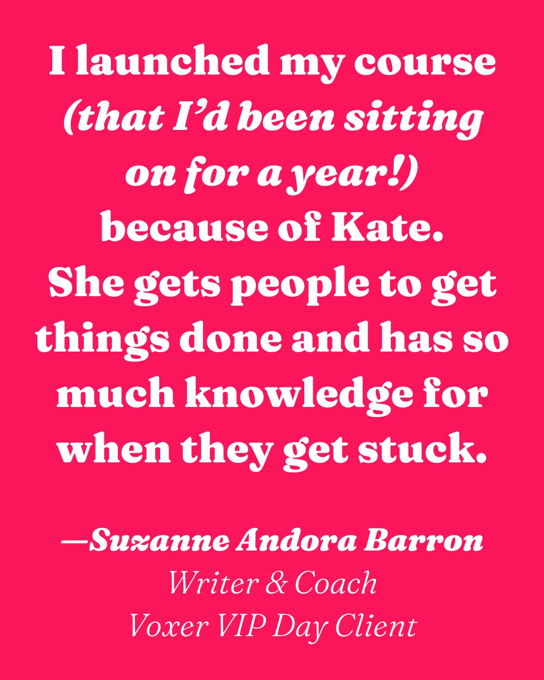 I launched my course (that I’d been sitting on for a year!) because of Kate. She gets people to get things done and has so much knowledge for when they get stuck.  —Suzanne Andora Barron Writer & Coach Voxer VIP Day Client