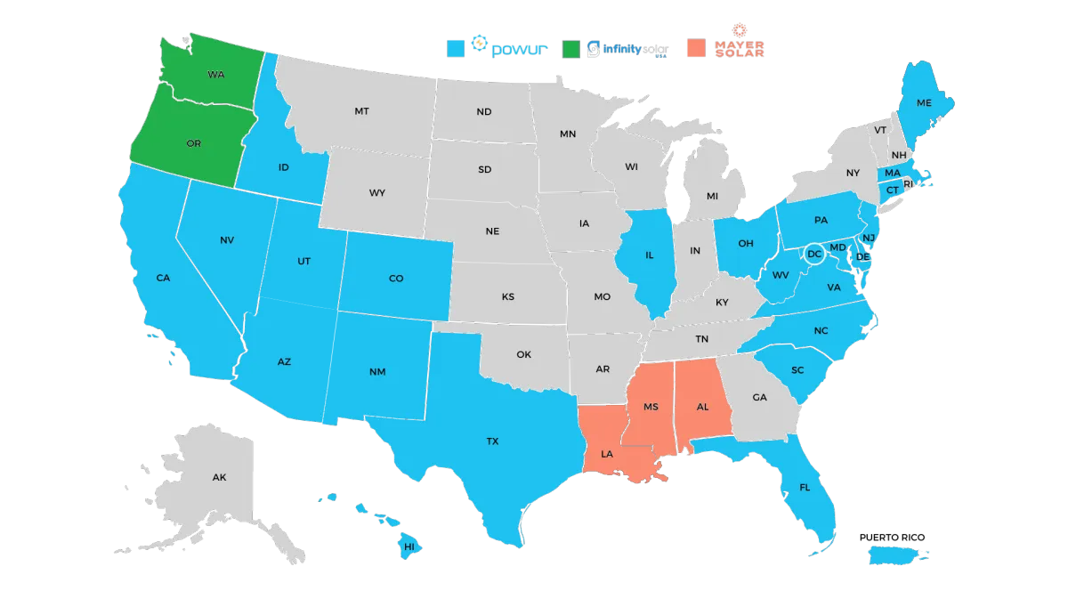 Powur Infinity Solar USA Mayer Solar AZ,CA,CO,CT,DC,DE,FL,HI,ID,IL,MA,MD,NC,NJ,NM,NV,OH,PA,PR,SC,TX,UT,VA,WV WA, OR MS, AL Arizona, California, Colorado, Connecticut, District of Columbia, Delaware, Florida, Hawaii, Idaho, Illinois, Massachusetts, Maryland, North Carolina, New Jersey, New Mexico, Nevada, Ohio, Pennsylvania, Puerto Rico, South Carolina, Texas, Utah, Virginia, West Virginia Washington, Oregon Mississippi, Alabama, Maine, Louisiana