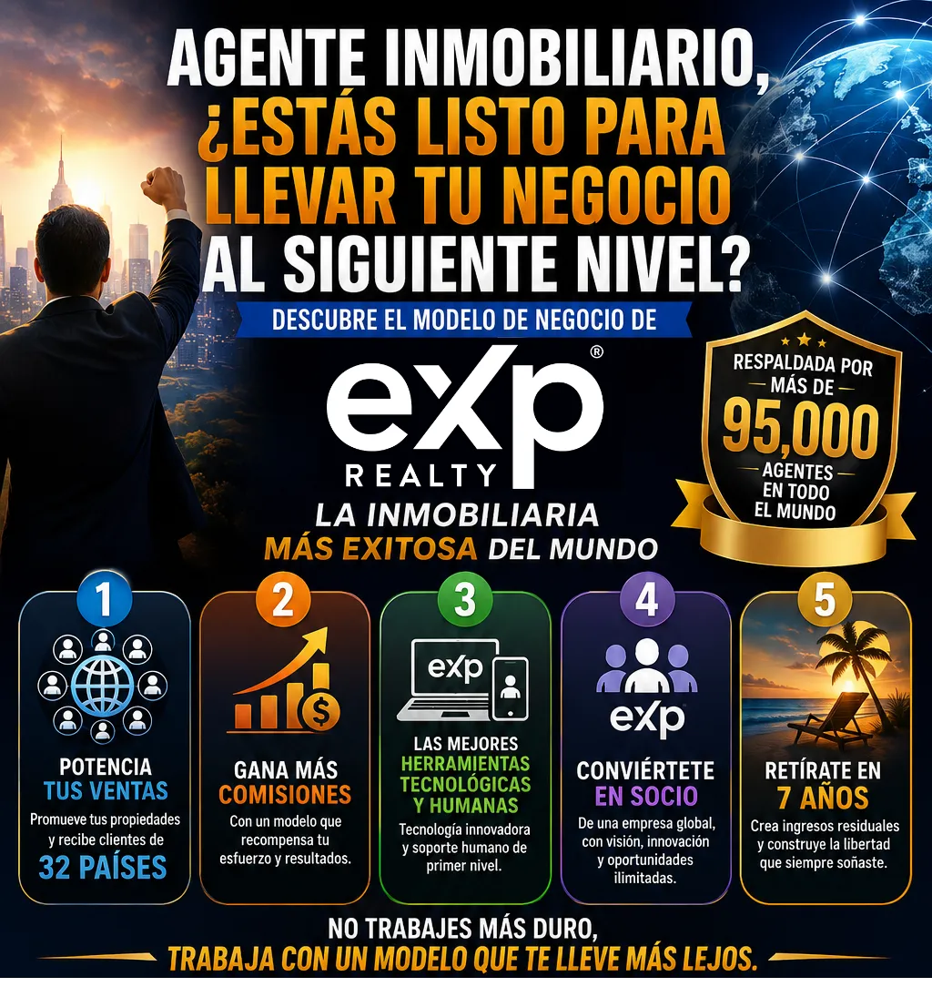 5 ventajas de unirte a eXp Realty, potencia tus ventas, promueve tus propiedades y recibe clientes de 32 paises, gana mas comisiones con un modelo que recompensa tu esfuero y resultados, accede a las mejores herramientas tecnologicas y humanas, tecnologia innovadora y soporte humano de primer nivel de nuestro CEO y fundador Omar Chavez, Abogado y Broker Inmobiliario muy reconocido a nivel internacional, conviertete en socio de una empresa global con vision inovacion y oportunidades ilimitadas, retirate en 7 años creando ingresos residuales, acciones de la empresa y regalias, consruye la libertad que siempre soñaste, libertad financiera y libertad de vida