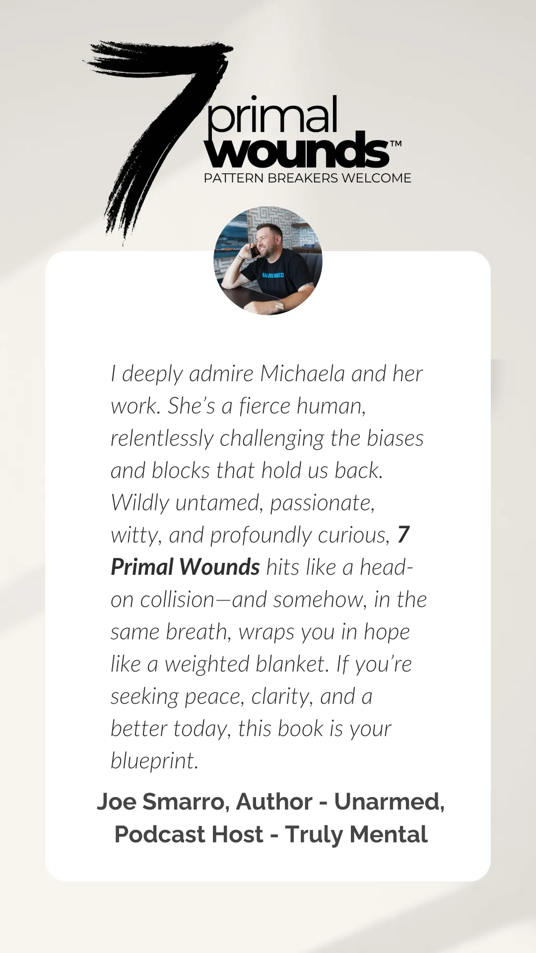 Testimonial for the book 7 Primal Wounds by Joe Smarro, Author of Unarmed and Podcast Host of Truly Mental, praising Michaela’s work as fierce, untamed, and profoundly impactful—describing the book as a blueprint for peace, clarity, and hope.
