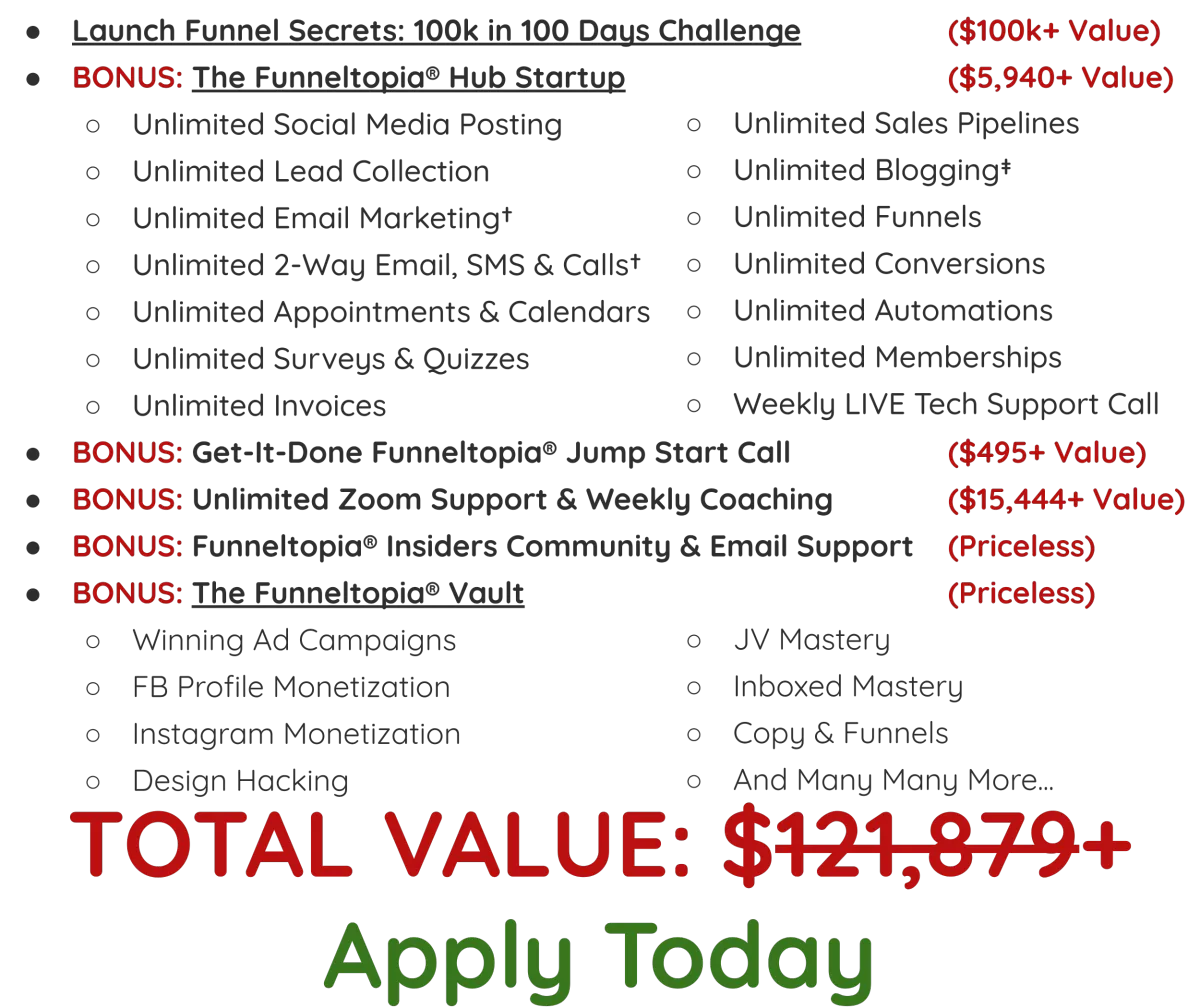 Launch Funnel Secrets 90 Day Implementation Masterclass ($9,997 Value), Trifecta Funnel Framework, Templates, and Swipe ($2,991 Value), Workbooks & Implementation Guides For Each Workshop ($497+ Value), Weekly LIVE Calls (Training, Hotseats, Coaching, and Q&A) ($4,940 Value), Unlimited Access To The On-Demand Funnel Toolkit Vault ($2,970+ Value), Winning Ad Campaigns with Hawk Mikado, FB Profile Monetization with Hawk Mikado, Instagram Monetization with Zach Benson, Design Hacking with Kathryn Jones, JV Mastery with Iman Aghay, Copy & Funnels, And Many Many More… BONUS: Unlimited Community & Email Support (Priceless), BONUS: 12+ Annual LIVE Implementation Workshops With Industry Experts To Help You Scale Your Business ($497 Value), TOTAL VALUE: $31,395+