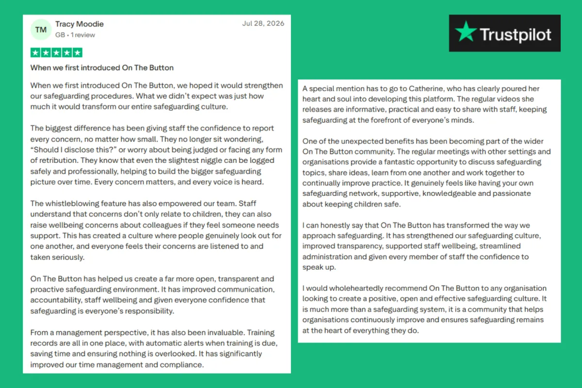 5 STAR TRUST PILOT REVIEW NURSERY OWNER - When we first introduced On The Button When we first introduced On The Button, we hoped it would strengthen our safeguarding procedures. What we didn’t expect was just how much it would transform our entire safeguarding culture. The biggest difference has been giving staff the confidence to report every concern, no matter how small. They no longer sit wondering, “Should I disclose this?” or worry about being judged or facing any form of retribution. They know that even the slightest niggle can be logged safely and professionally, helping to build the bigger safeguarding picture over time. Every concern matters, and every voice is heard. The whistleblowing feature has also empowered our team. Staff understand that concerns don’t only relate to children, they can also raise wellbeing concerns about colleagues if they feel someone needs support. This has created a culture where people genuinely look out for one another, and everyone feels their concerns are listened to and taken seriously. On The Button has helped us create a far more open, transparent and proactive safeguarding environment. It has improved communication, accountability, staff wellbeing and given everyone confidence that safeguarding is everyone’s responsibility. From a management perspective, it has also been invaluable. Training records are all in one place, with automatic alerts when training is due, saving time and ensuring nothing is overlooked. It has significantly improved our time management and compliance. A special mention has to go to Catherine, who has clearly poured her heart and soul into developing this platform. The regular videos she releases are informative, practical and easy to share with staff, keeping safeguarding at the forefront of everyone’s minds. One of the unexpected benefits has been becoming part of the wider On The Button community. The regular meetings with other settings and organisations provide a fantastic opportunity to discuss safeguarding topics, share ideas, learn from one another and work together to continually improve practice. It genuinely feels like having your own safeguarding network, supportive, knowledgeable and passionate about keeping children safe. I can honestly say that On The Button has transformed the way we approach safeguarding. It has strengthened our safeguarding culture, improved transparency, supported staff wellbeing, streamlined administration and given every member of staff the confidence to speak up. I would wholeheartedly recommend On The Button to any organisation looking to create a positive, open and effective safeguarding culture. It is much more than a safeguarding system, it is a community that helps organisations continuously improve and ensures safeguarding remains at the heart of everything they do.