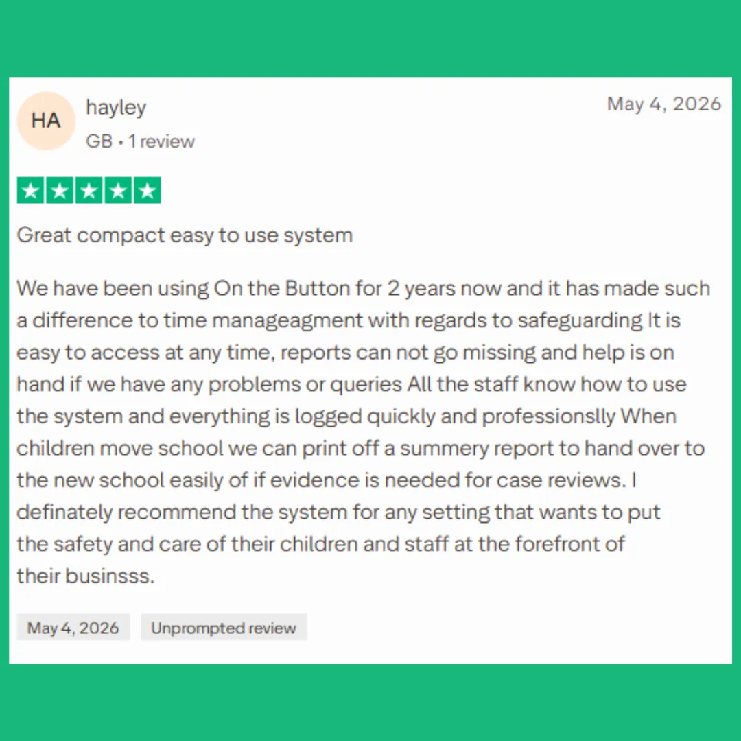 May 2026 - DSL TRUST PILOT 5 STAR REVEIW - Great compact easy to use system We have been using On the Button for 2 years now and it has made such a difference to time manageagment with regards to safeguarding It is easy to access at any time, reports can not go missing and help is on hand if we have any problems or queries All the staff know how to use the system and everything is logged quickly and professionslly When children move school we can print off a summery report to hand over to the new school easily of if evidence is needed for case reviews. I definately recommend the system for any setting that wants to put the safety and care of their children and staff at the forefront of their businsss.