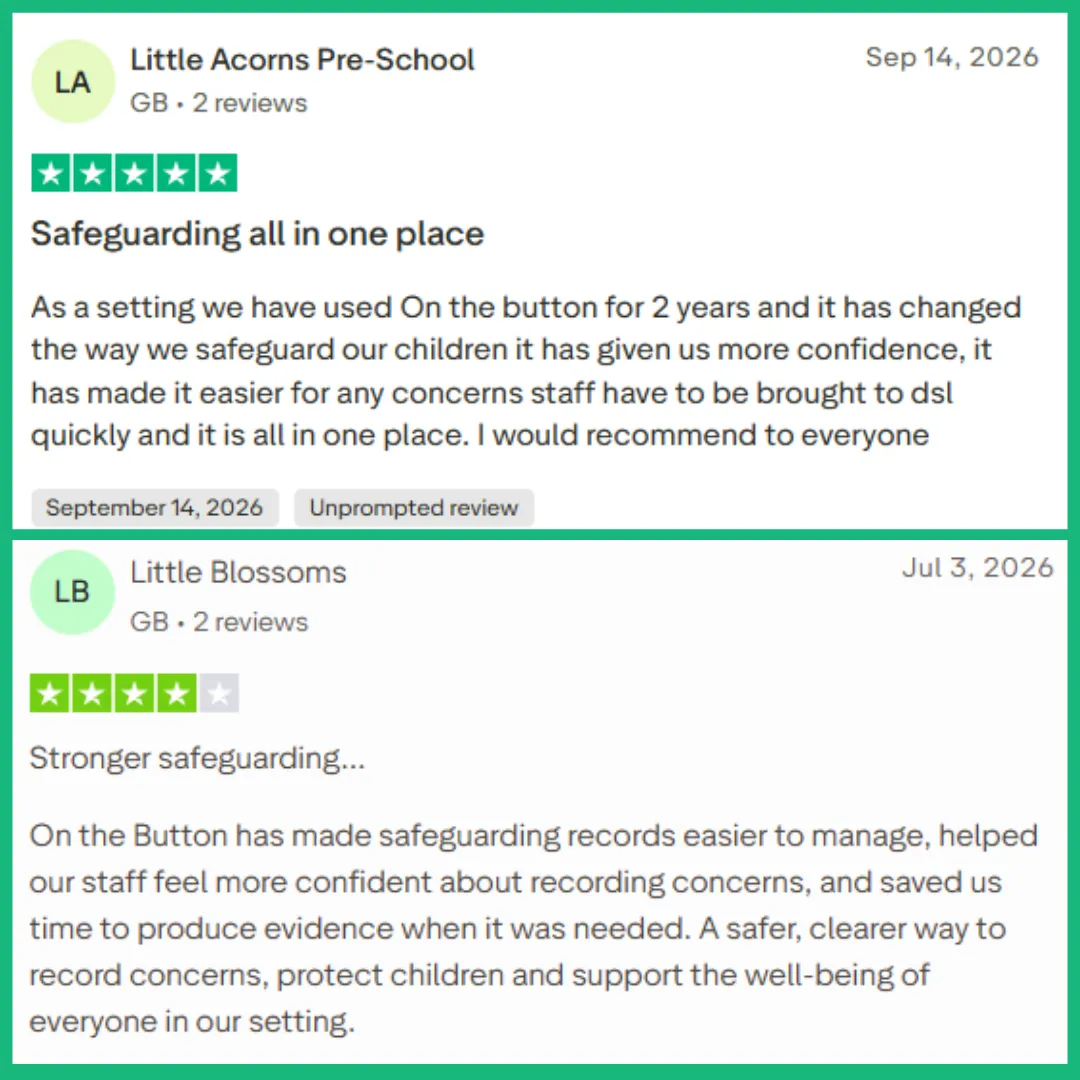 Preschool Manager’s 5 star review on Trust Pilot – September 2026 – Safeguarding All in One Place - As a setting we have used On the button for 2 years and it has changed the way we safeguard our children it has given us more confidence, it has made it easier for any concerns staff have to be brought to DSL quickly and it is all in one place. I would recommend to everyone.  Nursery Manager gives a review on Trust Pilot – Stronger Safeguarding - On the Button has made safeguarding records easier to manage, helped our staff feel more confident about recording concerns, and saved us time to produce evidence when it was needed. A safer, clearer way to record concerns, protect children and support the well-being of everyone in our setting.