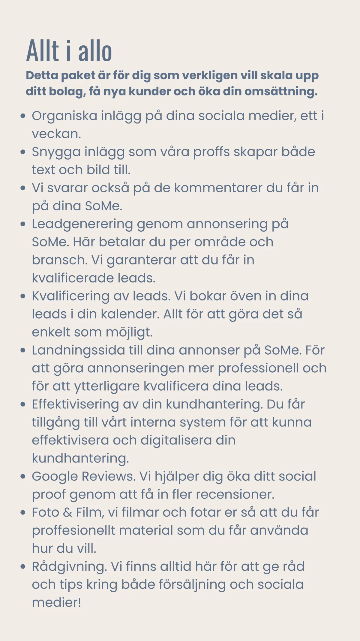 Organiska inlägg på dina sociala medier, ett i veckan. Snygga inlägg som våra proffs skapar både text och bild till.  Vi svarar också på de kommentarer du får in på dina SoMe. Leadgenerering genom annonsering på SoMe. Här betalar du per område och bransch. Vi garanterar att du får in kvalificerade leads. Kvalificering av leads. Vi bokar öven in dina leads i din kalender. Allt för att göra det så enkelt som möjligt. Landningssida till dina annonser på SoMe. För att göra annonseringen mer professionell och för att ytterligare kvalificera dina leads. Effektivisering av din kundhantering. Du får tillgång till vårt interna system för att kunna effektivisera och digitalisera din kundhantering. Google Reviews. Vi hjälper dig öka ditt social proof genom att få in fler recensioner. Foto & Film, vi filmar och fotar er så att du får proffesionellt material som du får använda hur du vill. Rådgivning. Vi finns alltid här för att ge råd och tips kring både försäljning och sociala medier!