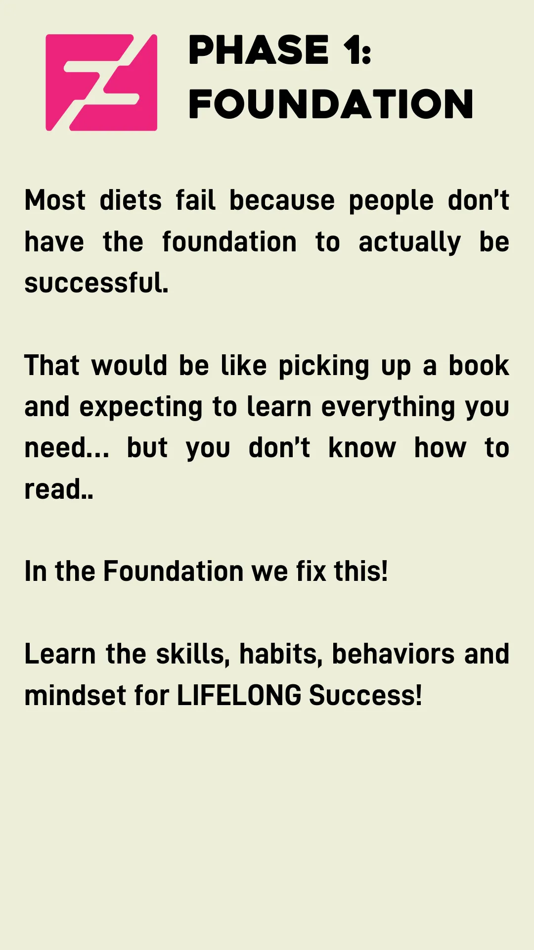Phase 1: Foundation. Most diets fail because people don’t have the foundation to actually be successful.  That would be like picking up a book and expecting to learn everything you need… but you don’t know how to read..  In the Foundation we fix this!  Learn the skills, habits, behaviors and mindset for LIFELONG Success!