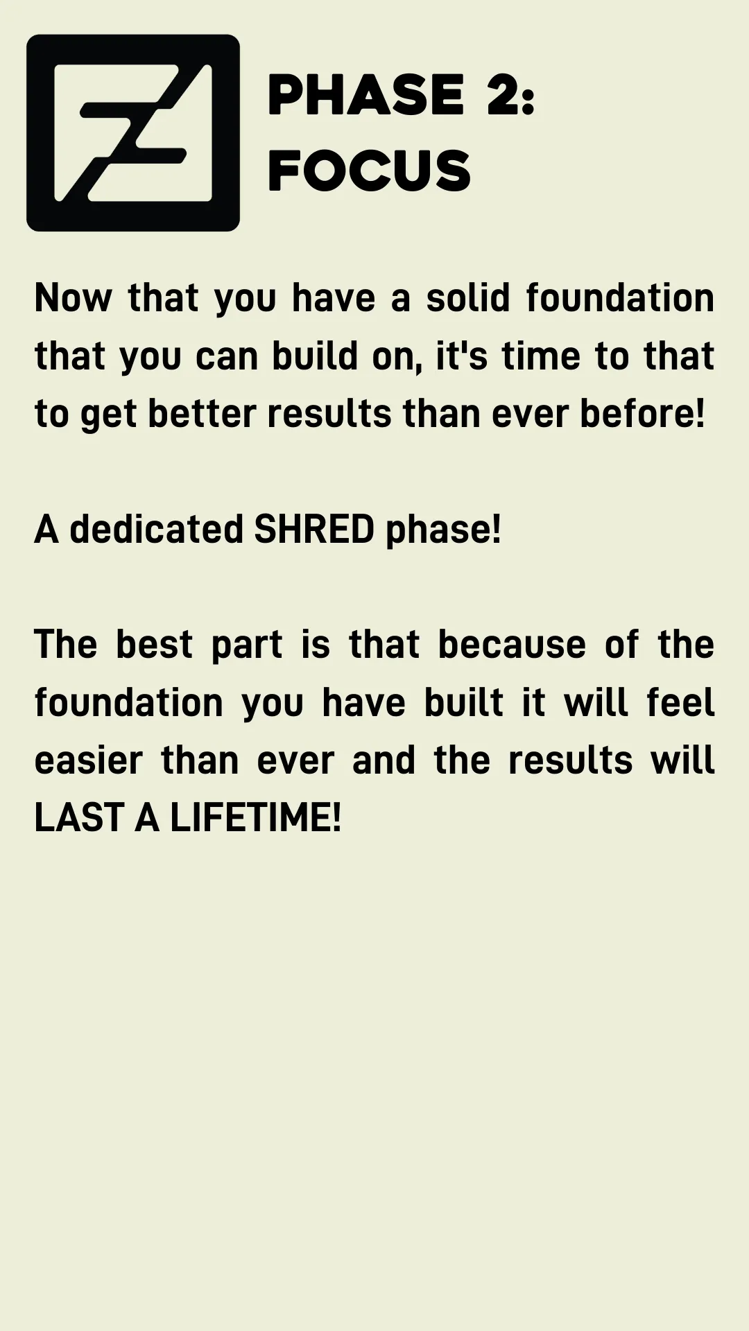 Phase 2: Focus. Now that you have a solid foundation that you can build on, it's time to that to get better results than ever before!  A dedicated SHRED phase!  The best part is that because of the foundation you have built it will feel easier than ever and the results will LAST A LIFETIME!