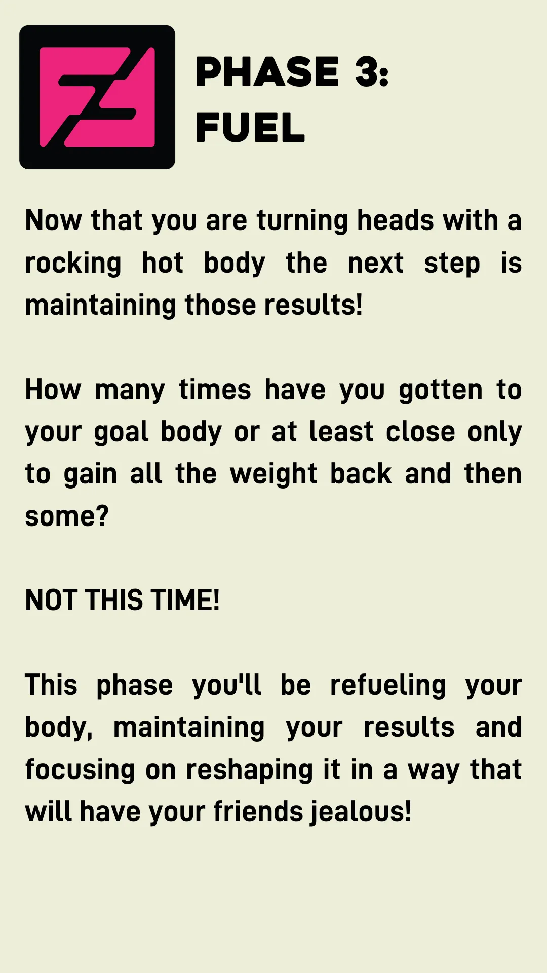 Phase 3: Fuel. Now that you are turning heads with a rocking hot body the next step is maintaining those results!  How many times have you gotten to your goal body or at least close only to gain all the weight back and then some?  NOT THIS TIME!  This phase you'll be refueling your body, maintaining your results and focusing on reshaping it in a way that will have your friends jealous!