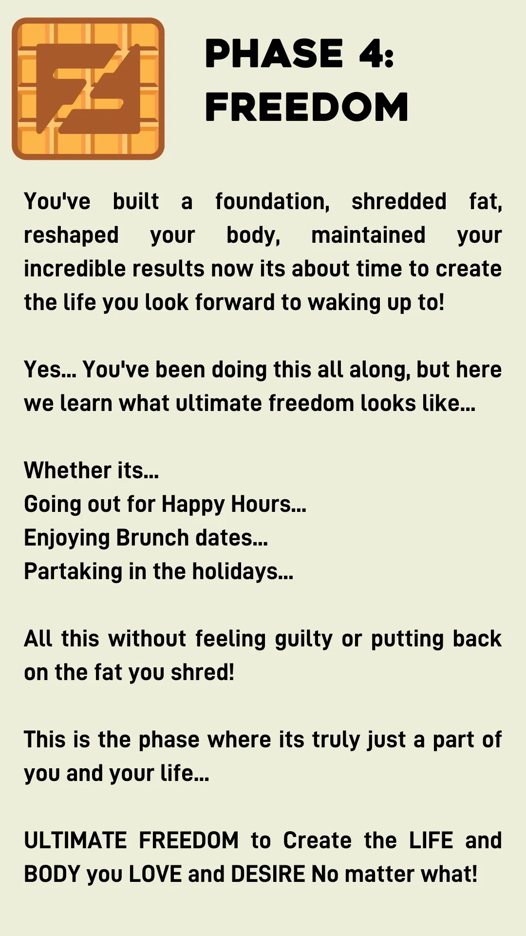 Phase 4: Freedom You've built a foundation, shredded fat, reshaped your body, maintained your incredible results now its about time to create the life you look forward to waking up to!  Yes... You've been doing this all along, but here we learn what ultimate freedom looks like...  Whether its... Going out for Happy Hours... Enjoying Brunch dates... Partaking in the holidays...  All this without feeling guilty or putting back on the fat you shred!  This is the phase where its truly just a part of you and your life...  ULTIMATE FREEDOM to Create the LIFE and BODY you LOVE and DESIRE No matter what!