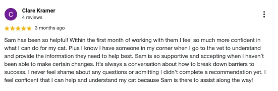 5 star review from Clare Kramer: Sam has been so helpful! Within the first month of working with them I feel so much more confident in what I can do for my cat. Plus I know I have someone in my corner when I go to the vet to understand and provide the information they need to help best. Sam is so supportive and accepting when I haven’t been able to make certain changes. It’s always a conversation about how to break down barriers to success. I never feel shame about any questions or admitting I didn’t complete a recommendation yet. I feel confident that I can help and understand my cat because Sam is there to assist along the way!
