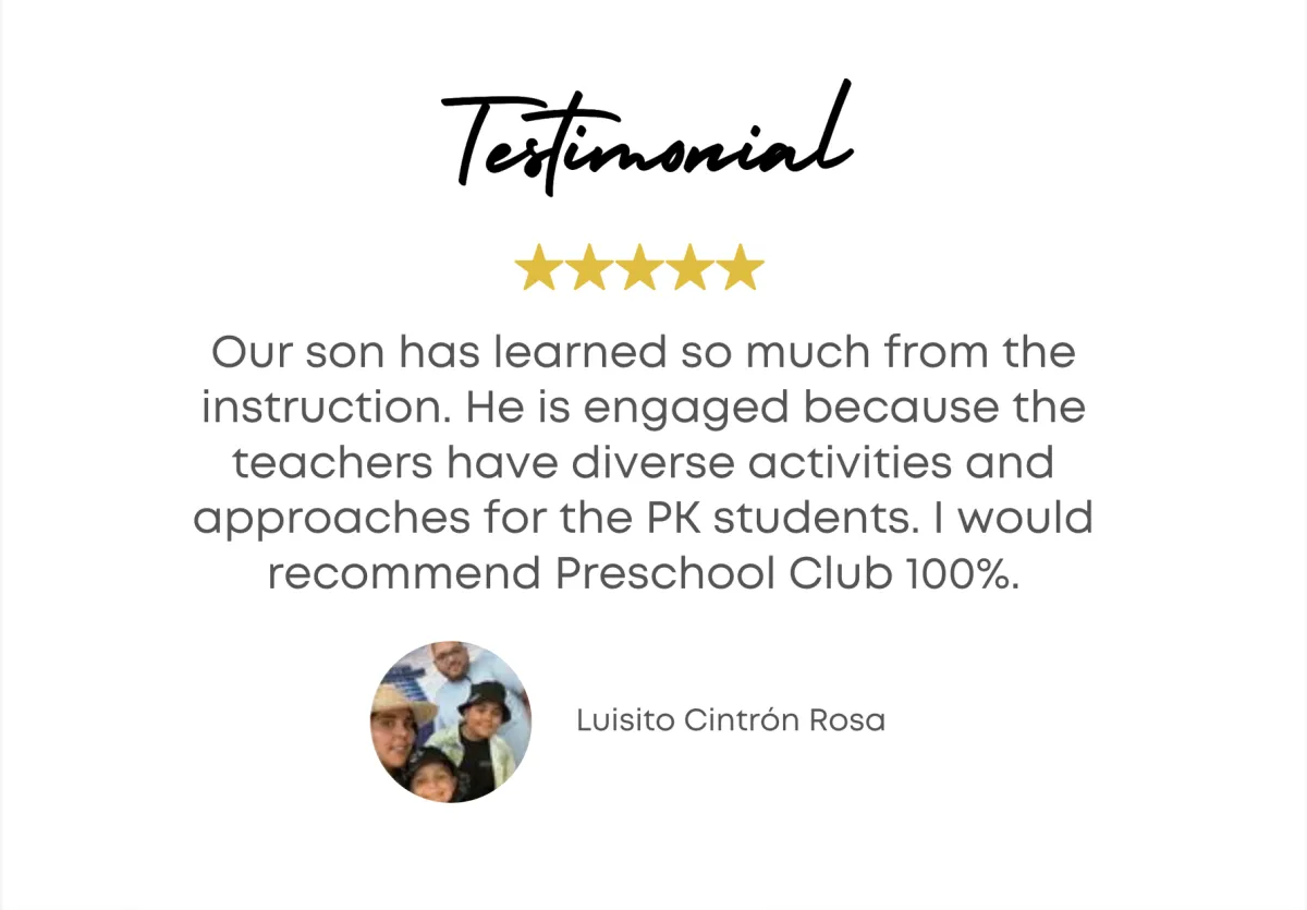 Testimonial - Our son has learned so much from the instruction. He is engaged because the teachers have diverse activities and approaches for the PK students. I would recommend preschool Club 100%. - Luisito Cintron Rosa