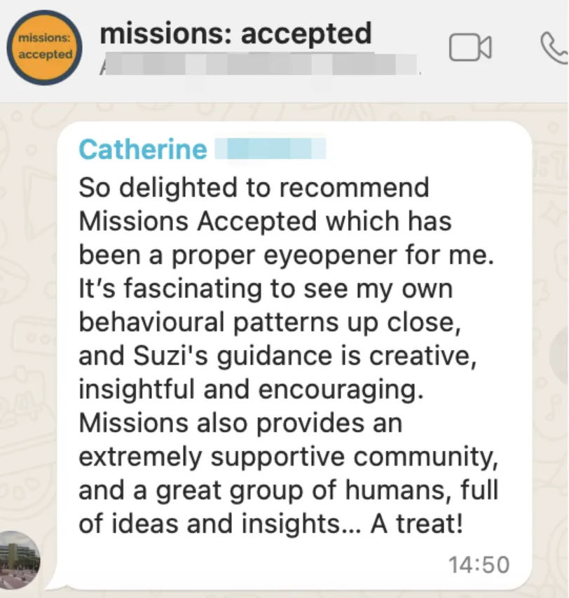Testimonial from Catherine reading "So delighted to recommend Missions Accepted which has been a proper eyeopener for me. It's fascinating to see my own behavioural patterns up close, and Suzi's guidance is creative, insightful and encouraging. Missions also provides an extremely supportive community, and a great group of humans, full of ideas and insights...A treat!