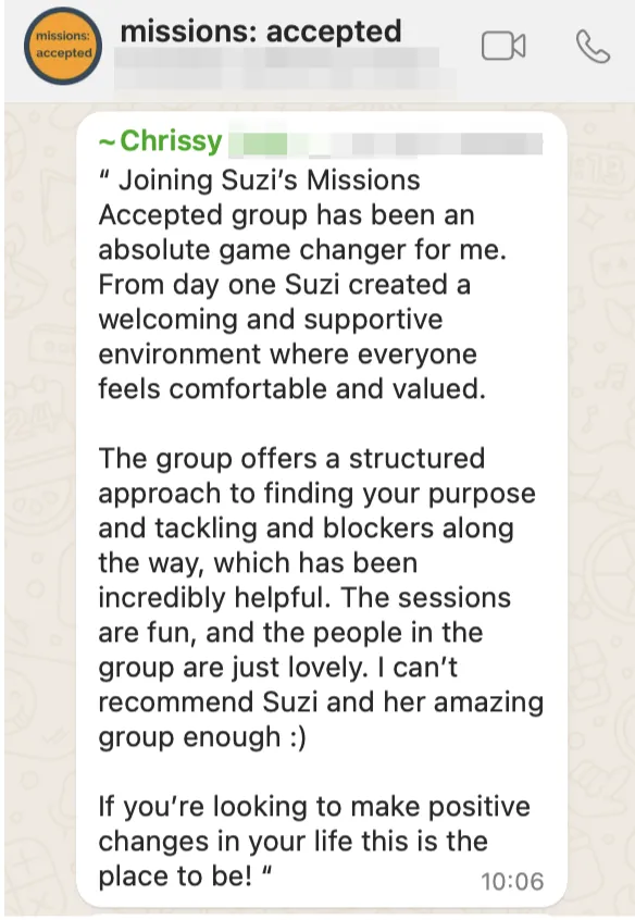 Testimonial from Chrissy reading "Joining Suzi's Missions Accepted group has been an absolute game change for me. From day one Suzi created a welcoming and supportive environment where everyone feels comfortable and valued. The group offers a structured approach to fnding your purpose and tackling and blockers along the way, which has been incredibly helpful. The sessions are fun, and the people in the group are just lovely. I can't recommend Suzi and her amazing group enough:) f you're looking to make positive changes in your life this is the place to be!"