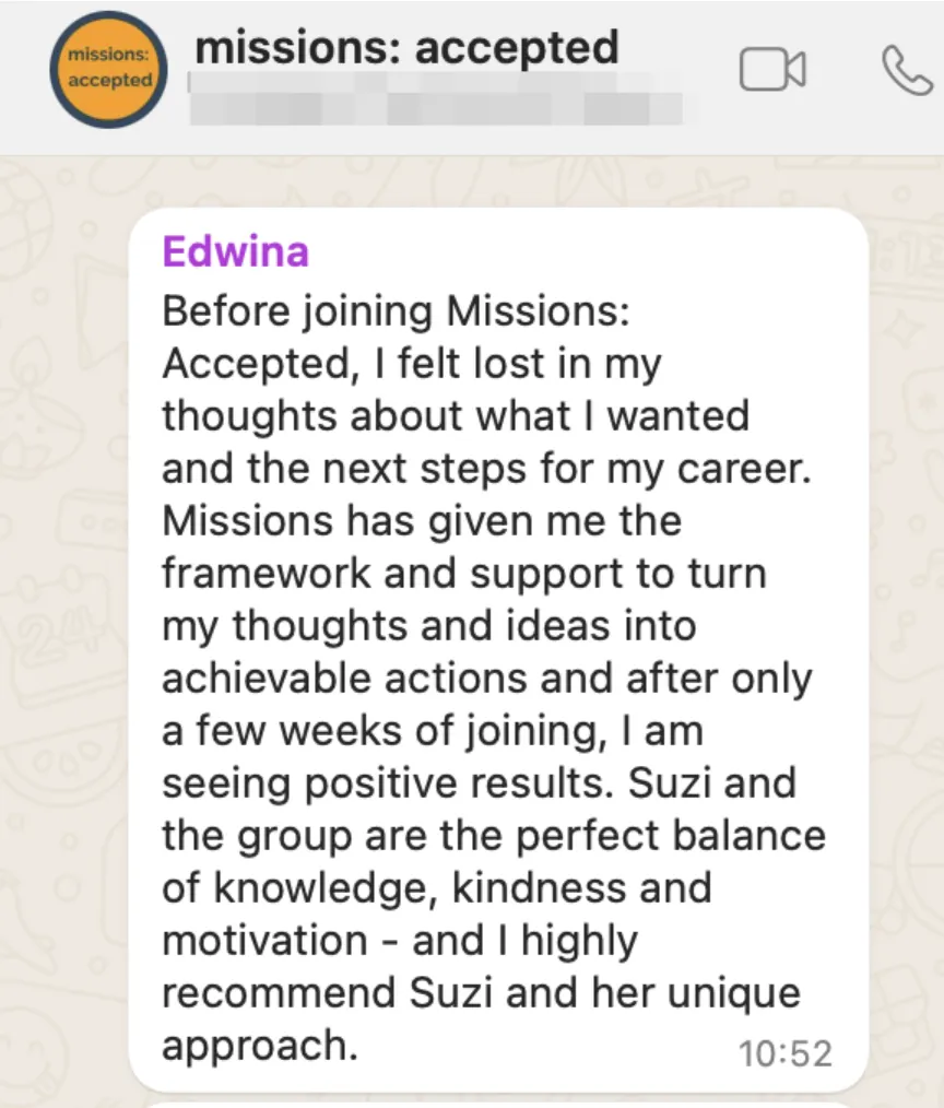 Testimonial from Edwina reading "Before joining Missions Accepted I felt lost in my thoughts about what I wanted and the next steps for my career. Missions has given me the framework and support to turn my thoughts and ideas into achievable actions and after only a few weeks of joining, I am seeing positive results. Suzi and the group re the perfect balance of knowledge, kindness and motivation - and I highly recommend Suzi and her unique approach.