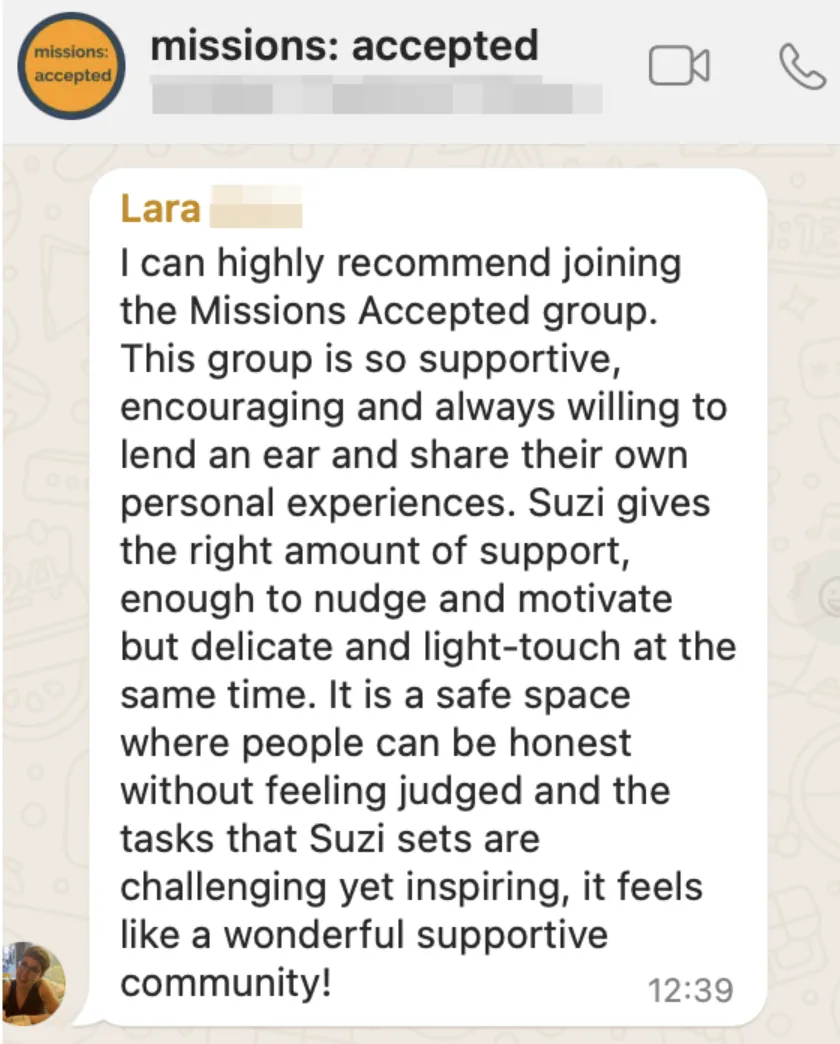 Testimonial from Lara reading "I can highly recommend joining the Missions Accepted group. This group is so supportive, encouraging and always willing to lend an ear and share their own personal experiences. Suzi gives the right amount of support, enough to nudge and motivate but delicate and light-touch at the same time. It is a safe space where people can be honest without feeling judged and the tasks that Suzi sets are challenging yet inspiring. It feels like a wonderful supportive community!