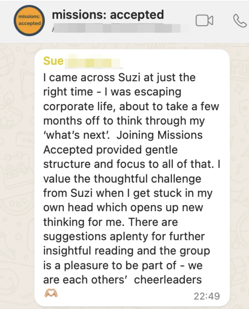 Testimonial from Sue reading "I came across Suzi at just the right time - I was escaping corporate life, about to take a few months off to think through my 'hats' next'. Joining Missions Accepted provided gentle structure and focus to all of that. I value the thoughtful challenge from Suzi when I get stuck in my own head which opens up new thinking for me. There are suggestions aplenty for further insightful reading and the group is a pleasure to be part of - we are each others' cheerleaders!'