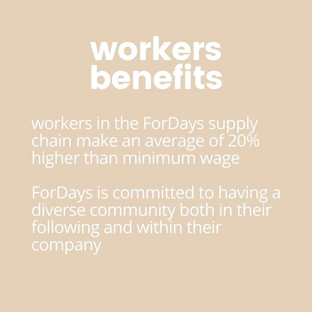 workers in the fordays supply chain make an average of 0% higher than minimum wage. fordays is committed to having a diverse community both in their following and within their company