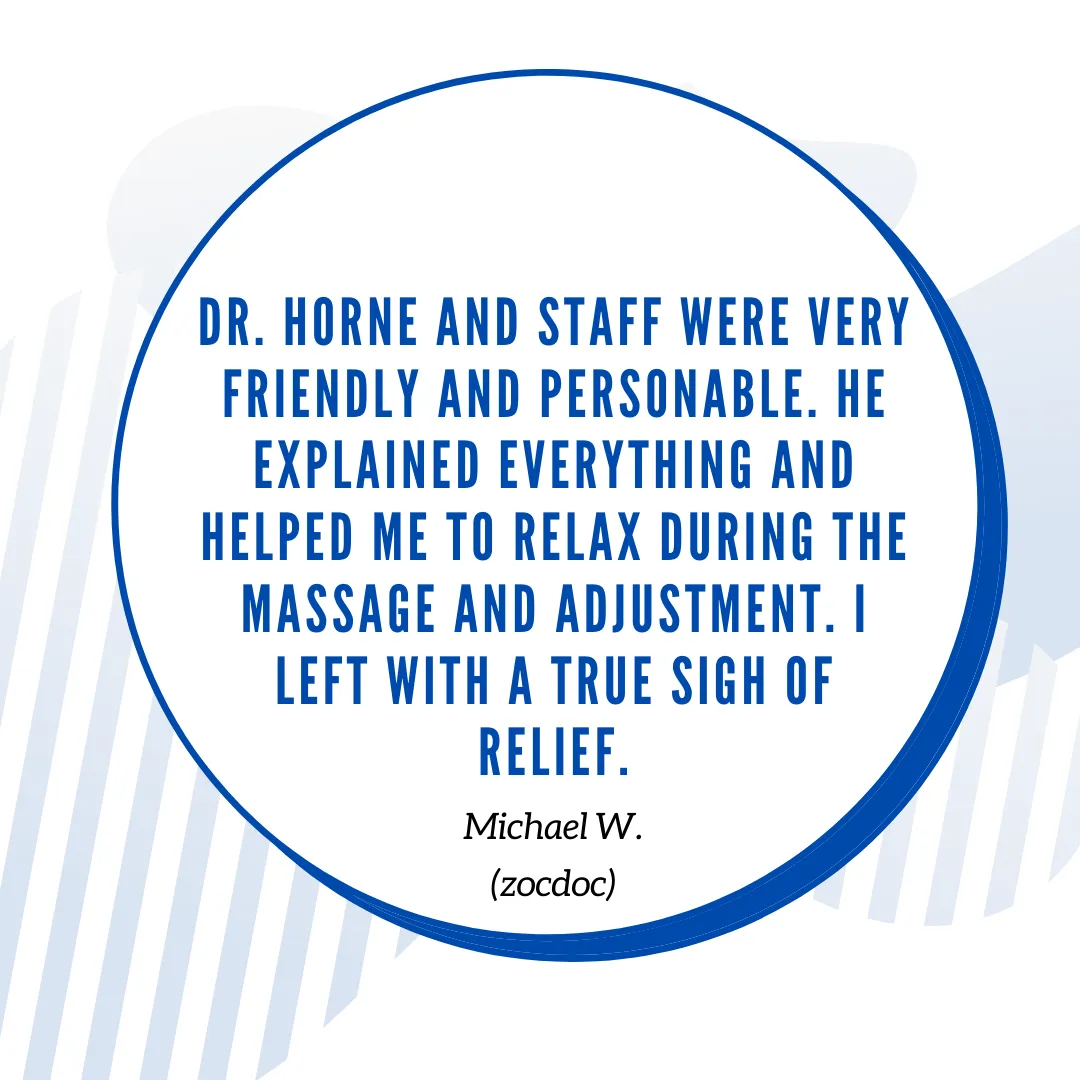Dr. Horne and staff were very friendly and personable. He explained everything and helped me to relax during the massage and adjustment. I left with A TRUE SIGH OF RELIEF.