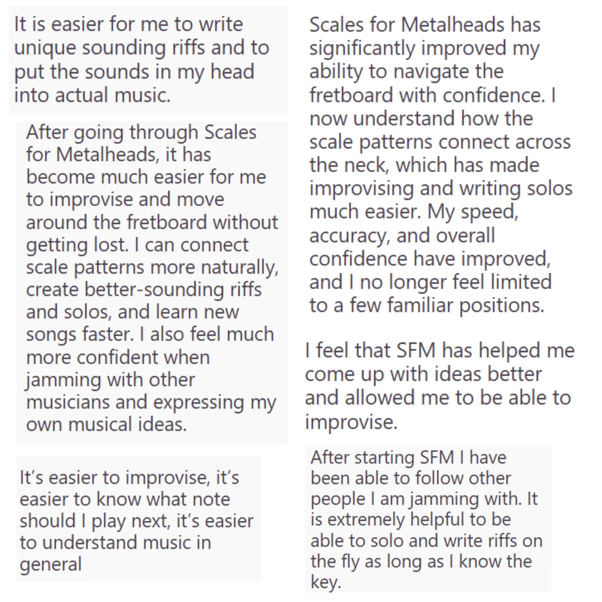 Student Testimonial: Riffs don't have the boxy sound, I'm able to make the big jumps around the neck easier knowing where I want to be. Also connecting the correct tonal sounds when playing (i.e, let's emphasize THIS note because xyz)... Creativity, being able to think new riffs on the spot has never been easier!