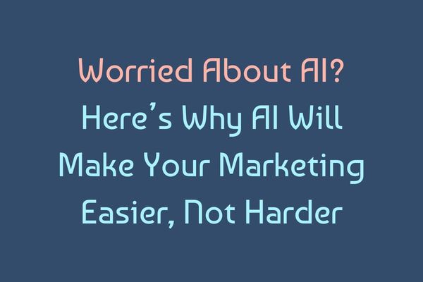 Worried About AI?  Here’s Why AI Will Make Your Marketing Easier, Not Harder