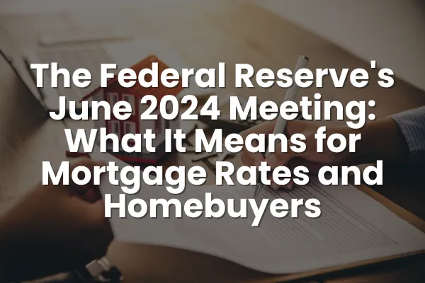 The Federal Reserve's June 2024 Meeting: What It Means for Mortgage Rates and Homebuyers