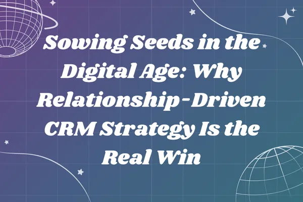 Sowing Seeds in the Digital Age: Why Relationship-Driven CRM Strategy Is the Real Win