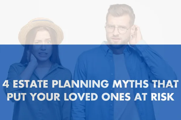 4 Estate Planning Myths That Put Your Loved Ones at Risk