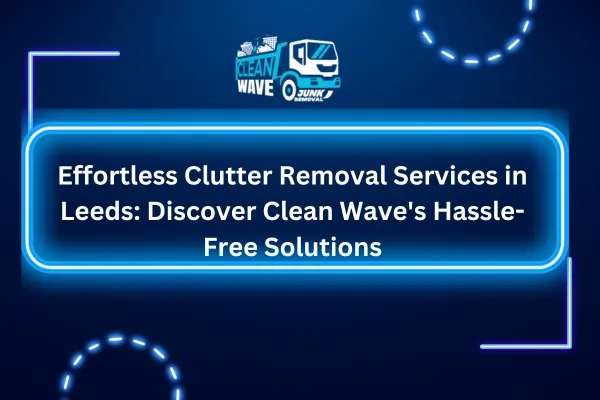 Effortless Clutter Removal Services in Leeds: Discover Clean Wave's Hassle-Free Solutions