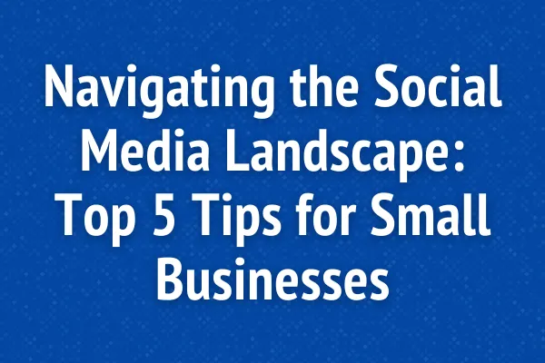 Navigating the Social Media Landscape: Top 5 Tips for Small Businesses