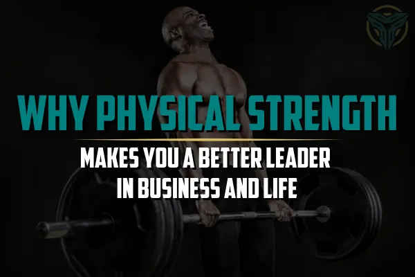 Why Physical Strength Makes You a Better Leader in Business and Life