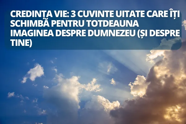 Credința vie: 3 cuvinte uitate care îți schimbă pentru totdeauna imaginea despre Dumnezeu (și despre tine)