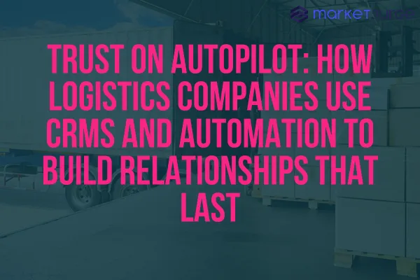 Trust on Autopilot: How Logistics Companies Use CRMs and Automation to Build Relationships That Last