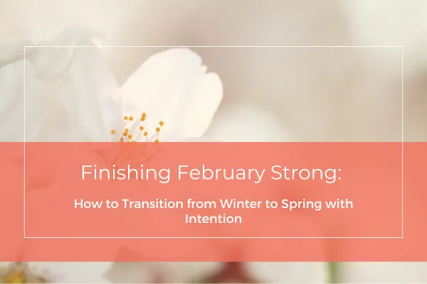 Finishing February Strong: How to Transition from Winter to Spring with Intention
