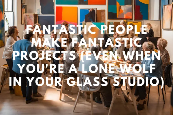 Fantastic People Make Fantastic Projects (Even When You're a Lone Wolf in your Glass Studio)