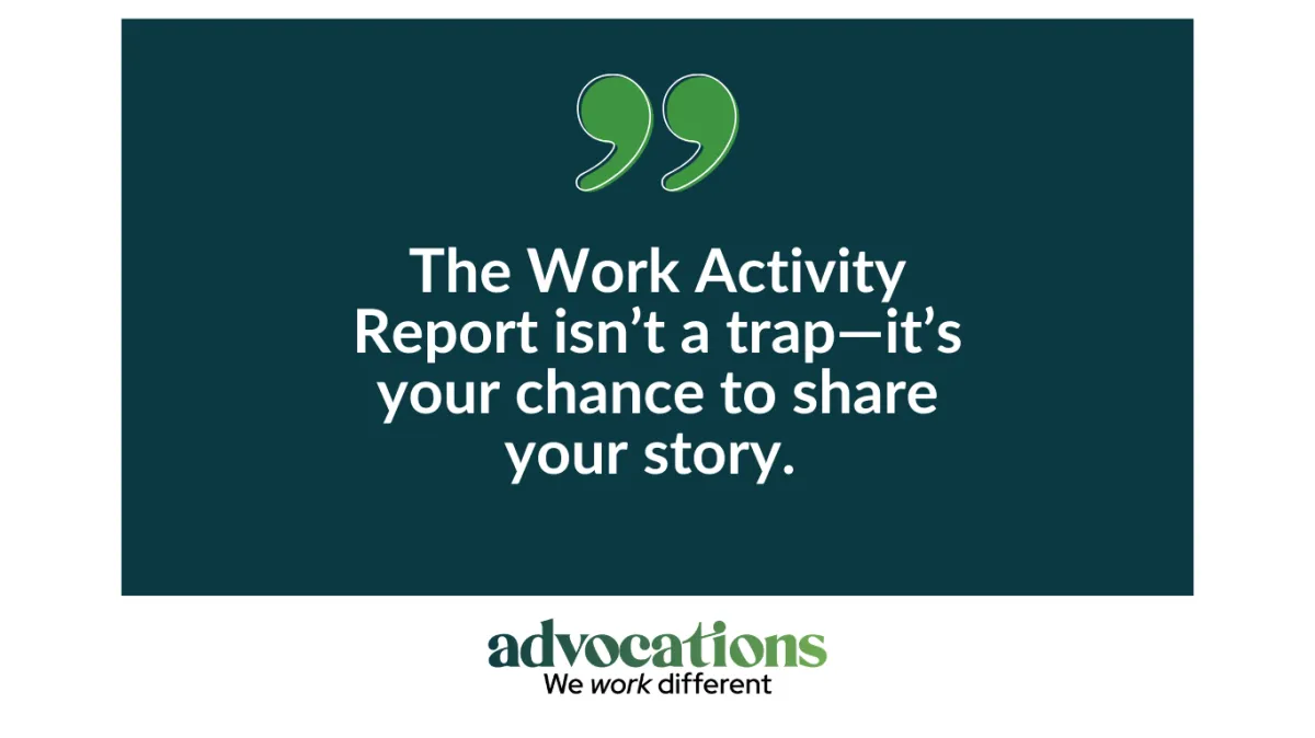 Graphic with large green quotation marks on a dark background featuring the text: "The Work Activity Report isn't a trap; it's your opportunity to tell your story. It ensures you aren't overpaid and helps you maximize the work incentives available to you." The Advocations logo and motto "We work different" appear at the bottom.